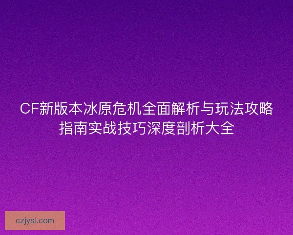 CF新版本冰原危机全面解析与玩法攻略指南实战技巧深度剖析大全