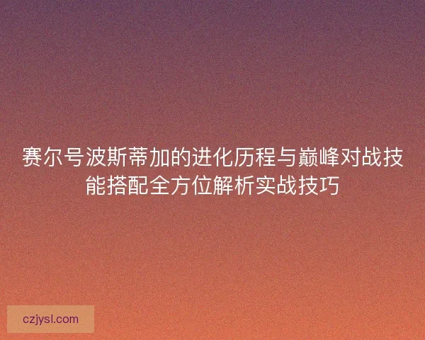 赛尔号波斯蒂加的进化历程与巅峰对战技能搭配全方位解析实战技巧