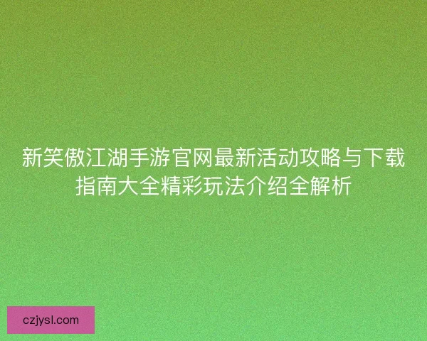 新笑傲江湖手游官网最新活动攻略与下载指南大全精彩玩法介绍全解析