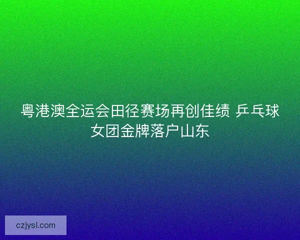 粤港澳全运会田径赛场再创佳绩 乒乓球女团金牌落户山东