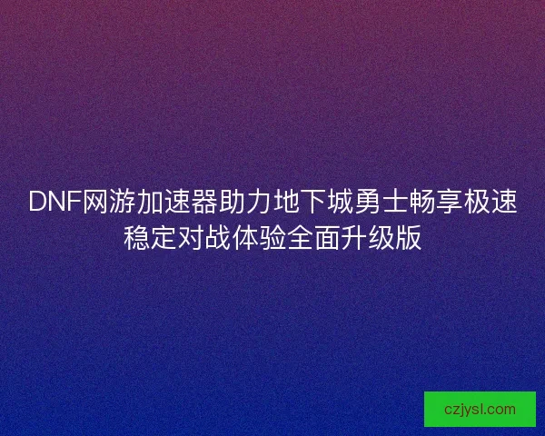 DNF网游加速器助力地下城勇士畅享极速稳定对战体验全面升级版