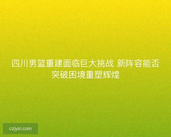 四川男篮重建面临巨大挑战 新阵容能否突破困境重塑辉煌