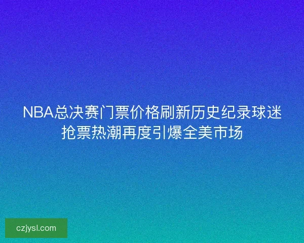 NBA总决赛门票价格刷新历史纪录球迷抢票热潮再度引爆全美市场
