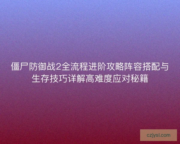 僵尸防御战2全流程进阶攻略阵容搭配与生存技巧详解高难度应对秘籍