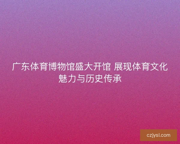 广东体育博物馆盛大开馆 展现体育文化魅力与历史传承