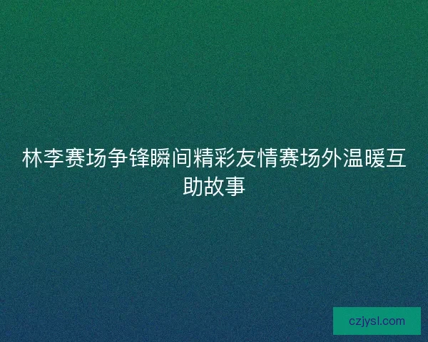 林李赛场争锋瞬间精彩友情赛场外温暖互助故事